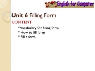 Unit 6 Filling Form
Content
*Vocabulary for filling form
* How to fill form
* Fill a form
 
