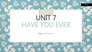 UNIT 7
HAVE YOU EVER
Topic: conversation
Vol.4
 