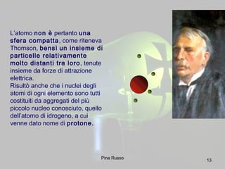 13
L’atomo non è pertanto una
sfera compatta, come riteneva
Thomson, bensì un insieme di
particelle relativamente
molto distanti tra loro, tenute
insieme da forze di attrazione
elettrica.
Risultò anche che i nuclei degli
atomi di ogni elemento sono tutti
costituiti da aggregati del più
piccolo nucleo conosciuto, quello
dell’atomo di idrogeno, a cui
venne dato nome di protone.
Pina Russo
 
