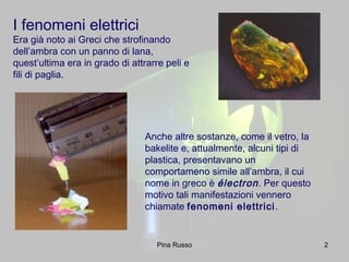 2
I fenomeni elettrici
Era già noto ai Greci che strofinando
dell’ambra con un panno di lana,
quest’ultima era in grado di attrarre peli e
fili di paglia.
Anche altre sostanze, come il vetro, la
bakelite e, attualmente, alcuni tipi di
plastica, presentavano un
comportameno simile all’ambra, il cui
nome in greco è électron. Per questo
motivo tali manifestazioni vennero
chiamate fenomeni elettrici.
Pina Russo
 