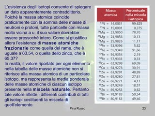 23
L’esistenza degli isotopi consente di spiegare
un dato apparentemente contraddittorio.
Poiché la massa atomica coincide
praticamente con la somma delle masse di
neutroni e protoni, tutte particelle con massa
molto vicina a u, il suo valore dovrebbe
essere pressoché intero. Come si giustifica
allora l’esistenza di masse atomiche
frazionarie come quella del rame, che è
uguale a 63,54, o quella dello zinco, che è
65,37?
In realtà, il valore riportato per ogni elemento
nella tabella delle masse atomiche non si
riferisce alla massa atomica di un particolare
isotopo, ma rappresenta la media ponderale
delle masse atomiche di ciascun isotopo
presente nella miscela naturale. Pertanto
tale valore riflette i differenti contributi di tutti
gli isotopi costituenti la miscela di
quell’elemento.
Pina Russo
 
