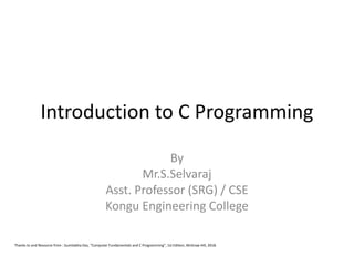 Introduction to C Programming
By
Mr.S.Selvaraj
Asst. Professor (SRG) / CSE
Kongu Engineering College
Thanks to and Resource from : Sumitabha Das, “Computer Fundamentals and C Programming”, 1st Edition, McGraw Hill, 2018.
 