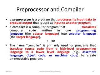 Preprocessor and Compiler
• a preprocessor is a program that processes its input data to
produce output that is used as input to another program.
• a compiler is a computer program that translates
computer code written in one programming
language (the source language) into another language
(the target language).
• OR
• The name "compiler" is primarily used for programs that
translate source code from a high-level programming
language to a lower level language (e.g., assembly
language, object code, or machine code) to create
an executable program.
2/8/2021 Introduction to C Programming 10
 
