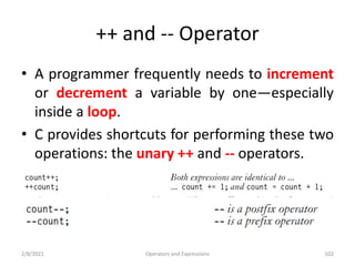 ++ and -- Operator
• A programmer frequently needs to increment
or decrement a variable by one—especially
inside a loop.
• C provides shortcuts for performing these two
operations: the unary ++ and -- operators.
2/8/2021 Operators and Expressions 102
 