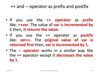 ++ and -- operator as prefix and postfix
• If you use the ++ operator as prefix
like: ++var. The value of var is incremented by
1 then, it returns the value.
• If you use the ++ operator as postfix
like: var++. The original value of var is
returned first then, var is incremented by 1.
• The -- operator works in a similar way like
the ++ operator except it decreases the value
by 1.
2/8/2021 Operators and Expressions 104
 