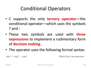 Conditional Operators
• C supports the only ternary operator—the
conditional operator—which uses the symbols
? and :
• These two symbols are used with three
expressions to implement a rudimentary form
of decision making.
• The operator uses the following formal syntax:
2/8/2021 Operators and Expressions 108
 