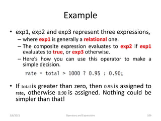Example
• exp1, exp2 and exp3 represent three expressions,
– where exp1 is generally a relational one.
– The composite expression evaluates to exp2 if exp1
evaluates to true, or exp3 otherwise.
– Here’s how you can use this operator to make a
simple decision.
• If total is greater than zero, then 0.95 is assigned to
rate, otherwise 0.90 is assigned. Nothing could be
simpler than that!
2/8/2021 Operators and Expressions 109
 
