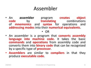 Assembler
• An assembler program creates object
code by translating combinations
of mnemonics and syntax for operations and
addressing modes into their numerical equivalents.
• OR
• An assembler is a program that converts assembly
language into machine code. It takes the basic
commands and operations from assembly code and
converts them into binary code that can be recognized
by a specific type of processor.
• Assemblers are similar to compilers in that they
produce executable code.
2/8/2021 Introduction to C Programming 11
 