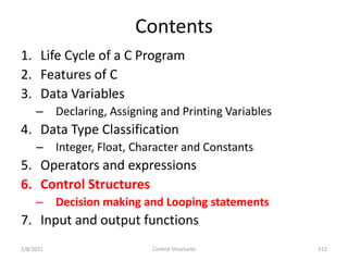 Contents
1. Life Cycle of a C Program
2. Features of C
3. Data Variables
– Declaring, Assigning and Printing Variables
4. Data Type Classification
– Integer, Float, Character and Constants
5. Operators and expressions
6. Control Structures
– Decision making and Looping statements
7. Input and output functions
2/8/2021 112
Control Structures
 