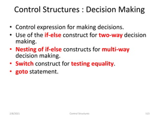 Control Structures : Decision Making
• Control expression for making decisions.
• Use of the if-else construct for two-way decision
making.
• Nesting of if-else constructs for multi-way
decision making.
• Switch construct for testing equality.
• goto statement.
2/8/2021 Control Structures 113
 