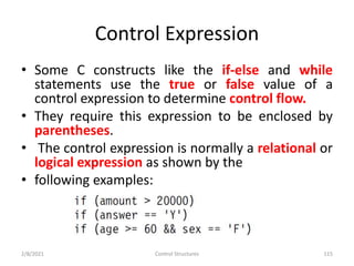 Control Expression
• Some C constructs like the if-else and while
statements use the true or false value of a
control expression to determine control flow.
• They require this expression to be enclosed by
parentheses.
• The control expression is normally a relational or
logical expression as shown by the
• following examples:
2/8/2021 Control Structures 115
 