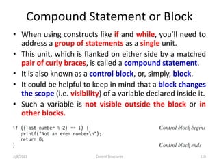 Compound Statement or Block
• When using constructs like if and while, you’ll need to
address a group of statements as a single unit.
• This unit, which is flanked on either side by a matched
pair of curly braces, is called a compound statement.
• It is also known as a control block, or, simply, block.
• It could be helpful to keep in mind that a block changes
the scope (i.e. visibility) of a variable declared inside it.
• Such a variable is not visible outside the block or in
other blocks.
2/8/2021 Control Structures 118
 