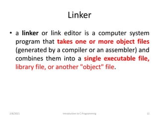 Linker
• a linker or link editor is a computer system
program that takes one or more object files
(generated by a compiler or an assembler) and
combines them into a single executable file,
library file, or another "object" file.
2/8/2021 Introduction to C Programming 12
 
