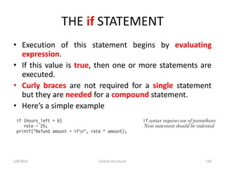 THE if STATEMENT
• Execution of this statement begins by evaluating
expression.
• If this value is true, then one or more statements are
executed.
• Curly braces are not required for a single statement
but they are needed for a compound statement.
• Here’s a simple example
2/8/2021 Control Structures 120
 