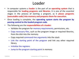 Loader
• In computer systems a loader is the part of an operating system that is
responsible for loading programs and libraries. It is one of the essential
stages in the process of starting a program, as it places programs
(executable code) into memory and prepares them for execution.
• Once loading is complete, the operating system starts the program by
passing control to the loaded program code.
• The following are the responsibilities of a loader:
– Validate the program for memory requirements, permissions, etc.
– Copy necessary files, such as the program image or required libraries,
from the disk into the memory
– Copy required command-line arguments into the stack
– Link the starting point of the program and link any other required
library
– Initialize the registers
– Jump to the program starting point in memory
2/8/2021 Introduction to C Programming 13
 