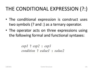 THE CONDITIONAL EXPRESSION (?:)
• The conditional expression is construct uses
two symbols (? and :) as a ternary operator.
• The operator acts on three expressions using
the following formal and functional syntaxes:
2/8/2021 Control Structures 131
 