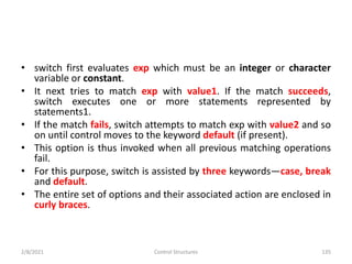• switch first evaluates exp which must be an integer or character
variable or constant.
• It next tries to match exp with value1. If the match succeeds,
switch executes one or more statements represented by
statements1.
• If the match fails, switch attempts to match exp with value2 and so
on until control moves to the keyword default (if present).
• This option is thus invoked when all previous matching operations
fail.
• For this purpose, switch is assisted by three keywords—case, break
and default.
• The entire set of options and their associated action are enclosed in
curly braces.
2/8/2021 Control Structures 135
 