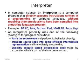 Interpreter
• In computer science, an interpreter is a computer
program that directly executes instructions written in
a programming or scripting language, without
requiring them previously to have been compiled into
a machine language program.
• Example : BASIC, Java, Python, Perl, MATLAB, Ruby, Lisp
• An interpreter generally uses one of the following
strategies for program execution:
– Parse the source code and perform its behavior directly;
– Translate source code into some efficient intermediate
representation and immediately execute this;
– Explicitly execute stored precompiled code made by
a compiler which is part of the interpreter system.
2/8/2021 Introduction to C Programming 14
 