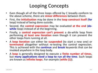 Looping Concepts
• Even though all of the three loops offered by C broadly conform to
the above scheme, there are minor differences between them.
• First, the initialization may be done in the loop construct itself (for
loop) instead of being done outside.
• Second, the control expression may be evaluated at the end (do-
while loop) instead of at the beginning.
• Finally, a control expression can’t prevent a do-while loop from
performing at least one iteration even though it can prevent the
other loops from running at all.
• A loop iteration can either be suspended (to start a new one) or
terminated altogether without re-testing the control expression.
This is achieved with the continue and break keywords that can be
invoked anywhere in the loop body.
• A loop is generally designed to execute a finite number of times,
but many applications need a loop to run all the time. Such loops
are known as infinite loops. For example (while (1)).
2/8/2021 Control Structures 141
 