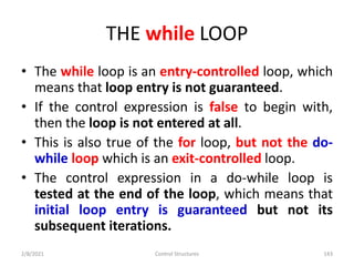 THE while LOOP
• The while loop is an entry-controlled loop, which
means that loop entry is not guaranteed.
• If the control expression is false to begin with,
then the loop is not entered at all.
• This is also true of the for loop, but not the do-
while loop which is an exit-controlled loop.
• The control expression in a do-while loop is
tested at the end of the loop, which means that
initial loop entry is guaranteed but not its
subsequent iterations.
2/8/2021 Control Structures 143
 