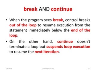 break AND continue
• When the program sees break, control breaks
out of the loop to resume execution from the
statement immediately below the end of the
loop.
• On the other hand, continue doesn’t
terminate a loop but suspends loop execution
to resume the next iteration.
2/8/2021 Control Structures 154
 