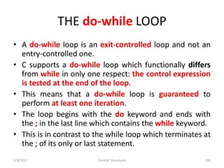 THE do-while LOOP
• A do-while loop is an exit-controlled loop and not an
entry-controlled one.
• C supports a do-while loop which functionally differs
from while in only one respect: the control expression
is tested at the end of the loop.
• This means that a do-while loop is guaranteed to
perform at least one iteration.
• The loop begins with the do keyword and ends with
the ; in the last line which contains the while keyword.
• This is in contrast to the while loop which terminates at
the ; of its only or last statement.
2/8/2021 Control Structures 156
 