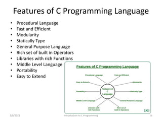 Features of C Programming Language
• Procedural Language
• Fast and Efficient
• Modularity
• Statically Type
• General Purpose Language
• Rich set of built in Operators
• Libraries with rich Functions
• Middle Level Language
• Portability
• Easy to Extend
2/8/2021 Introduction to C Programming 16
 