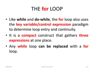 THE for LOOP
• Like while and do-while, the for loop also uses
the key variable/control expression paradigm
to determine loop entry and continuity.
• It is a compact construct that gathers three
expressions at one place.
• Any while loop can be replaced with a for
loop.
2/8/2021 Control Structures 161
 