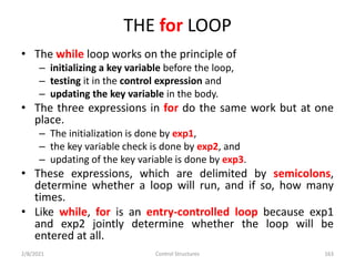 THE for LOOP
• The while loop works on the principle of
– initializing a key variable before the loop,
– testing it in the control expression and
– updating the key variable in the body.
• The three expressions in for do the same work but at one
place.
– The initialization is done by exp1,
– the key variable check is done by exp2, and
– updating of the key variable is done by exp3.
• These expressions, which are delimited by semicolons,
determine whether a loop will run, and if so, how many
times.
• Like while, for is an entry-controlled loop because exp1
and exp2 jointly determine whether the loop will be
entered at all.
2/8/2021 Control Structures 163
 