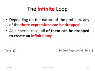The Infinite Loop
• Depending on the nature of the problem, any
of the three expressions can be dropped.
• As a special case, all of them can be dropped
to create an infinite loop.
2/8/2021 Control Structures 168
 