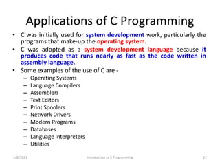 Applications of C Programming
• C was initially used for system development work, particularly the
programs that make-up the operating system.
• C was adopted as a system development language because it
produces code that runs nearly as fast as the code written in
assembly language.
• Some examples of the use of C are -
– Operating Systems
– Language Compilers
– Assemblers
– Text Editors
– Print Spoolers
– Network Drivers
– Modern Programs
– Databases
– Language Interpreters
– Utilities
2/8/2021 Introduction to C Programming 17
 