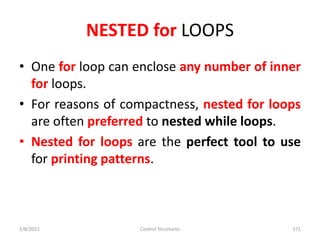 NESTED for LOOPS
• One for loop can enclose any number of inner
for loops.
• For reasons of compactness, nested for loops
are often preferred to nested while loops.
• Nested for loops are the perfect tool to use
for printing patterns.
2/8/2021 Control Structures 171
 
