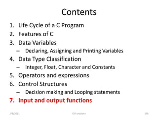 Contents
1. Life Cycle of a C Program
2. Features of C
3. Data Variables
– Declaring, Assigning and Printing Variables
4. Data Type Classification
– Integer, Float, Character and Constants
5. Operators and expressions
6. Control Structures
– Decision making and Looping statements
7. Input and output functions
2/8/2021 176
IO Functions
 