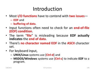 Introduction
• Most I/O functions have to contend with two issues—
– EOF and
– buffering of data.
• Input functions often need to check for an end-of-file
(EOF) condition.
• The term “file” is misleading because EOF actually
indicates the end of data.
• There’s no character named EOF in the ASCII character
set.
• For keyboard input,
– UNIX/Linux systems use [Ctrl-d] and
– MSDOS/Windows systems use [Ctrl-z] to indicate EOF to a
program.
2/8/2021 IO Functions 178
 