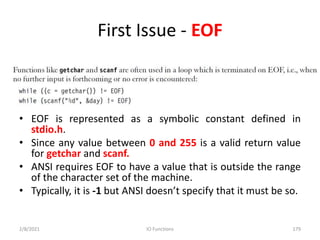 First Issue - EOF
• EOF is represented as a symbolic constant defined in
stdio.h.
• Since any value between 0 and 255 is a valid return value
for getchar and scanf.
• ANSI requires EOF to have a value that is outside the range
of the character set of the machine.
• Typically, it is -1 but ANSI doesn’t specify that it must be so.
2/8/2021 IO Functions 179
 