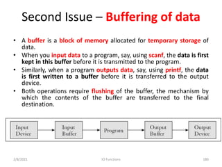 Second Issue – Buffering of data
• A buffer is a block of memory allocated for temporary storage of
data.
• When you input data to a program, say, using scanf, the data is first
kept in this buffer before it is transmitted to the program.
• Similarly, when a program outputs data, say, using printf, the data
is first written to a buffer before it is transferred to the output
device.
• Both operations require flushing of the buffer, the mechanism by
which the contents of the buffer are transferred to the final
destination.
2/8/2021 IO Functions 180
 