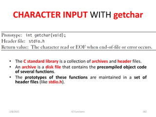 CHARACTER INPUT WITH getchar
• The C standard library is a collection of archives and header files.
• An archive is a disk file that contains the precompiled object code
of several functions.
• The prototypes of these functions are maintained in a set of
header files (like stdio.h).
2/8/2021 IO Functions 182
 