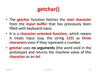 getchar()
• The getchar function fetches the next character
from the input buffer that has previously been
filled with keyboard input.
• It is a character-oriented function, which means
it treats input (say, the string 123) as three
characters even if they represent a number.
• getchar uses no arguments (the word void in the
prototype) and returns the machine value of this
character as an int.
2/8/2021 IO Functions 183
 