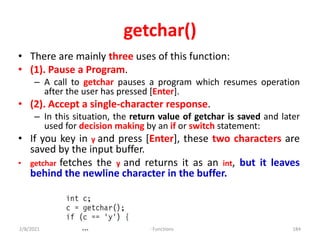 getchar()
• There are mainly three uses of this function:
• (1). Pause a Program.
– A call to getchar pauses a program which resumes operation
after the user has pressed [Enter].
• (2). Accept a single-character response.
– In this situation, the return value of getchar is saved and later
used for decision making by an if or switch statement:
• If you key in y and press [Enter], these two characters are
saved by the input buffer.
• getchar fetches the y and returns it as an int, but it leaves
behind the newline character in the buffer.
2/8/2021 IO Functions 184
 