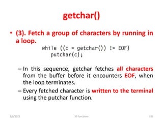 getchar()
• (3). Fetch a group of characters by running in
a loop.
– In this sequence, getchar fetches all characters
from the buffer before it encounters EOF, when
the loop terminates.
– Every fetched character is written to the terminal
using the putchar function.
2/8/2021 IO Functions 185
 