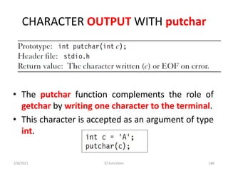 CHARACTER OUTPUT WITH putchar
• The putchar function complements the role of
getchar by writing one character to the terminal.
• This character is accepted as an argument of type
int.
2/8/2021 IO Functions 186
 