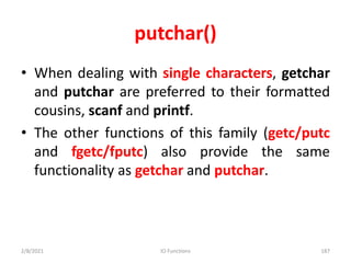 putchar()
• When dealing with single characters, getchar
and putchar are preferred to their formatted
cousins, scanf and printf.
• The other functions of this family (getc/putc
and fgetc/fputc) also provide the same
functionality as getchar and putchar.
2/8/2021 IO Functions 187
 