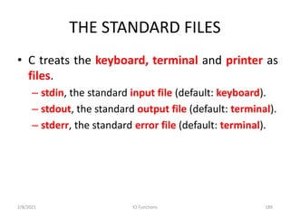 THE STANDARD FILES
• C treats the keyboard, terminal and printer as
files.
– stdin, the standard input file (default: keyboard).
– stdout, the standard output file (default: terminal).
– stderr, the standard error file (default: terminal).
2/8/2021 IO Functions 189
 