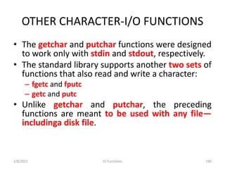 OTHER CHARACTER-I/O FUNCTIONS
• The getchar and putchar functions were designed
to work only with stdin and stdout, respectively.
• The standard library supports another two sets of
functions that also read and write a character:
– fgetc and fputc
– getc and putc
• Unlike getchar and putchar, the preceding
functions are meant to be used with any file—
includinga disk file.
2/8/2021 IO Functions 190
 