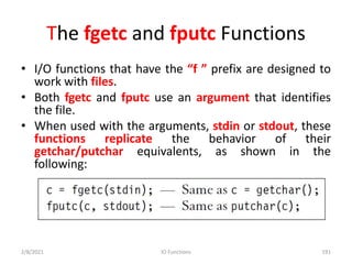 The fgetc and fputc Functions
• I/O functions that have the “f ” prefix are designed to
work with files.
• Both fgetc and fputc use an argument that identifies
the file.
• When used with the arguments, stdin or stdout, these
functions replicate the behavior of their
getchar/putchar equivalents, as shown in the
following:
2/8/2021 IO Functions 191
 