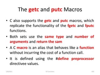 The getc and putc Macros
• C also supports the getc and putc macros, which
replicate the functionality of the fgetc and fputc
functions.
• Both sets use the same type and number of
arguments and return the sam
• A C macro is an alias that behaves like a function
without incurring the cost of a function call.
• It is defined using the #define preprocessor
directivee values.
2/8/2021 IO Functions 193
 
