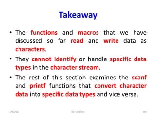 Takeaway
• The functions and macros that we have
discussed so far read and write data as
characters.
• They cannot identify or handle specific data
types in the character stream.
• The rest of this section examines the scanf
and printf functions that convert character
data into specific data types and vice versa.
2/8/2021 IO Functions 195
 