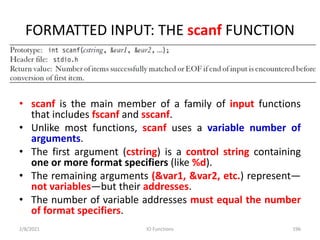 FORMATTED INPUT: THE scanf FUNCTION
• scanf is the main member of a family of input functions
that includes fscanf and sscanf.
• Unlike most functions, scanf uses a variable number of
arguments.
• The first argument (cstring) is a control string containing
one or more format specifiers (like %d).
• The remaining arguments (&var1, &var2, etc.) represent—
not variables—but their addresses.
• The number of variable addresses must equal the number
of format specifiers.
2/8/2021 IO Functions 196
 