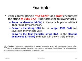 Example
• if the control string is “%c %d %f” and scanf encounters
the string M 1986 37.4, it performs the following tasks:
– Saves the character M (%c) to the variable gender without
performing any conversion.
– Converts the string 1986 to the integer 1986 (%d) and
saves it in the variable year.
– Converts the four-character string 37.4 to the floating
point value 37.4 (%f) and saves it in the variable amount.
2/8/2021 IO Functions 198
 