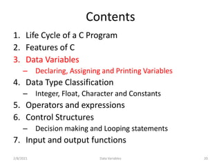 Contents
1. Life Cycle of a C Program
2. Features of C
3. Data Variables
– Declaring, Assigning and Printing Variables
4. Data Type Classification
– Integer, Float, Character and Constants
5. Operators and expressions
6. Control Structures
– Decision making and Looping statements
7. Input and output functions
2/8/2021 20
Data Variables
 